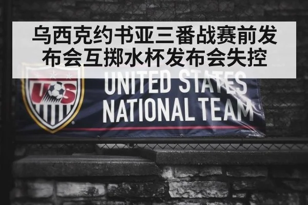 乌西克约书亚三番战赛前发布会互掷水杯发布会失控
