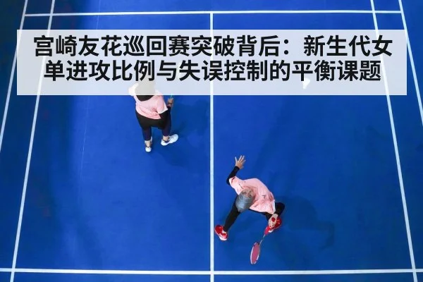 宫崎友花巡回赛突破背后：新生代女单进攻比例与失误控制的平衡课题